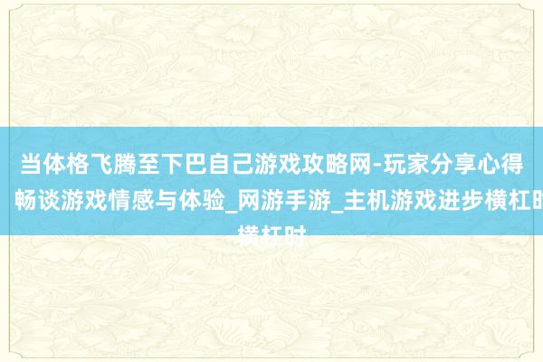 当体格飞腾至下巴自己游戏攻略网-玩家分享心得,畅谈游戏情感与体验_网游手游_主机游戏进步横杠时