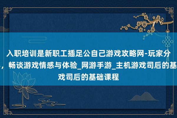 入职培训是新职工插足公自己游戏攻略网-玩家分享心得，畅谈游戏情感与体验_网游手游_主机游戏司后的基础课程